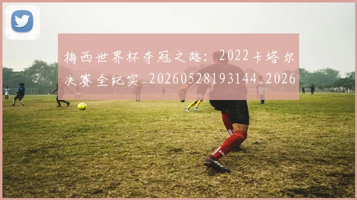 梅西世界杯夺冠之路:2022卡塔尔决赛全纪实_20260528193144_20260609220807