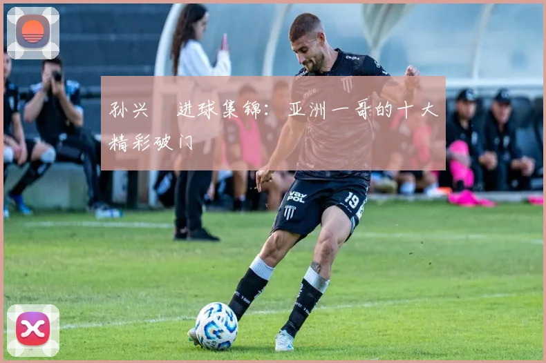 孙兴慜进球集锦：亚洲一哥的十大精彩破门