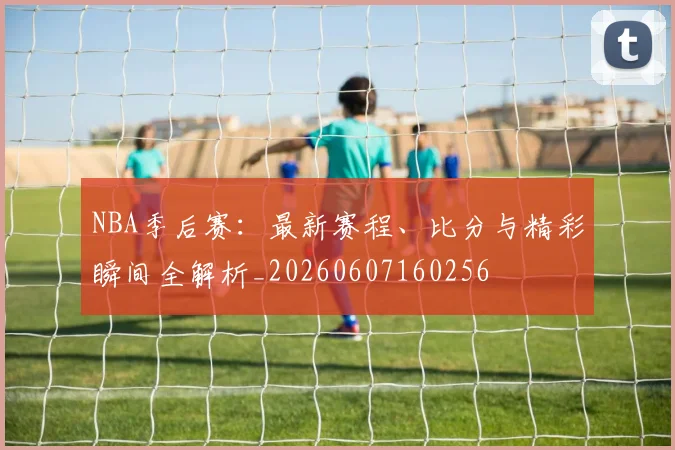 NBA季后赛：最新赛程、比分与精彩瞬间全解析_20260607160256