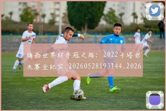 梅西世界杯夺冠之路:2022卡塔尔决赛全纪实_20260528193144_20260609220807