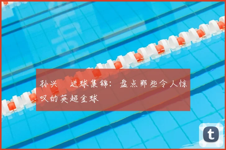 孙兴慜进球集锦:盘点那些令人惊叹的英超金球
