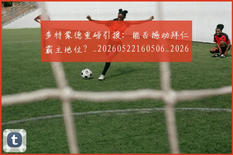 多特蒙德重磅引援：能否撼动拜仁霸主地位？_20260522160506_20260609132942